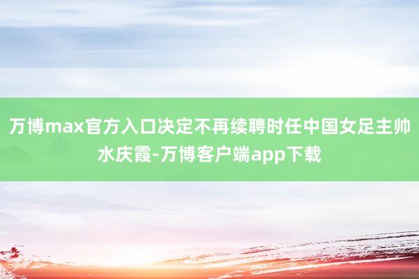 万博max官方入口决定不再续聘时任中国女足主帅水庆霞-万博客户端app下载