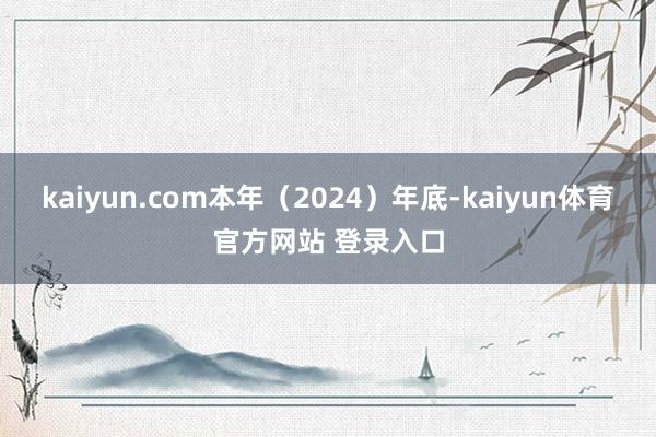 kaiyun.com本年(2024)年底-kaiyun体育官方网站 登录入口