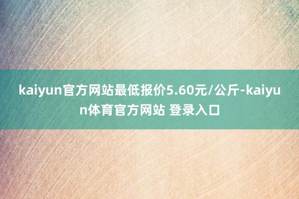 kaiyun官方网站最低报价5.60元/公斤-kaiyun体育官方网站 登录入口