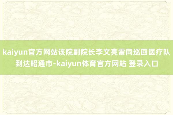 kaiyun官方网站该院副院长李文亮雷同巡回医疗队到达昭通市-kaiyun体育官方网站 登录入口