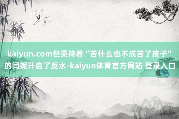 kaiyun.com但秉持着“苦什么也不成苦了孩子”的闫妮开启了反水-kaiyun体育官方网站 登录入口
