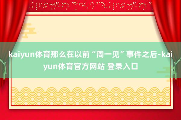kaiyun体育那么在以前“周一见”事件之后-kaiyun体育官方网站 登录入口