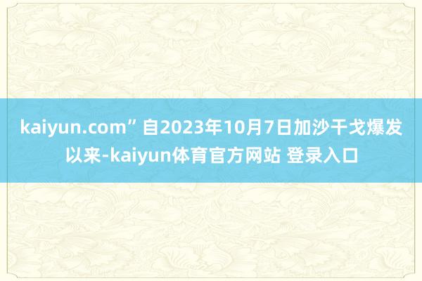 kaiyun.com”自2023年10月7日加沙干戈爆发以来-kaiyun体育官方网站 登录入口