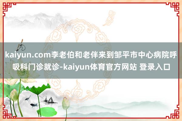 kaiyun.com李老伯和老伴来到邹平市中心病院呼吸科门诊就诊-kaiyun体育官方网站 登录入口