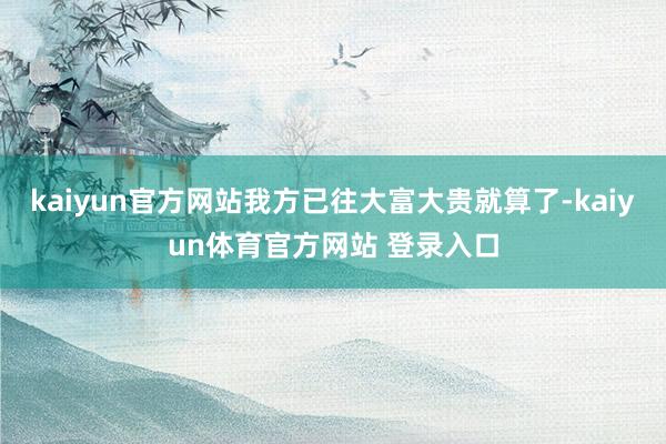 kaiyun官方网站我方已往大富大贵就算了-kaiyun体育官方网站 登录入口