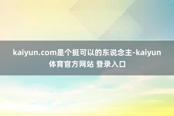 kaiyun.com是个挺可以的东说念主-kaiyun体育官方网站 登录入口