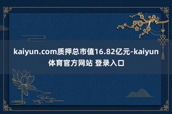 kaiyun.com质押总市值16.82亿元-kaiyun体育官方网站 登录入口