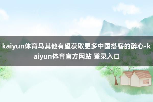 kaiyun体育马其他有望获取更多中国搭客的醉心-kaiyun体育官方网站 登录入口