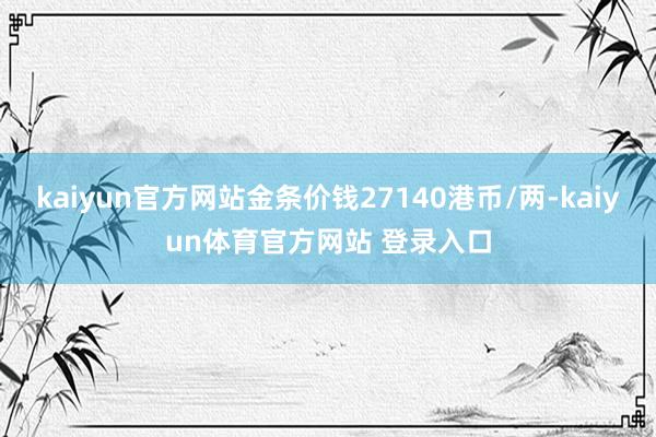 kaiyun官方网站金条价钱27140港币/两-kaiyun体育官方网站 登录入口