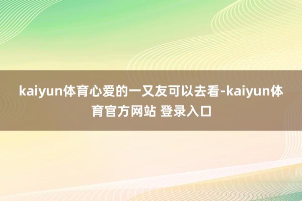 kaiyun体育心爱的一又友可以去看-kaiyun体育官方网站 登录入口