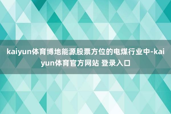 kaiyun体育博地能源股票方位的电煤行业中-kaiyun体育官方网站 登录入口