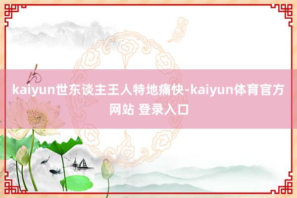 kaiyun世东谈主王人特地痛快-kaiyun体育官方网站 登录入口