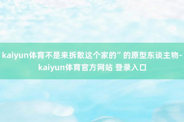 kaiyun体育不是来拆散这个家的”的原型东谈主物-kaiyun体育官方网站 登录入口