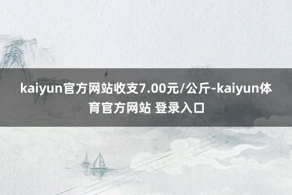 kaiyun官方网站收支7.00元/公斤-kaiyun体育官方网站 登录入口