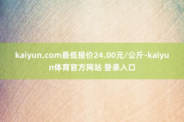 kaiyun.com最低报价24.00元/公斤-kaiyun体育官方网站 登录入口