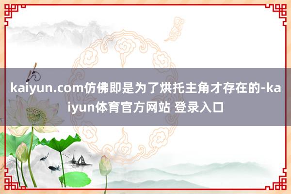 kaiyun.com仿佛即是为了烘托主角才存在的-kaiyun体育官方网站 登录入口