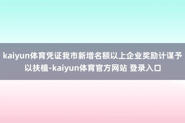 kaiyun体育凭证我市新增名额以上企业奖励计谋予以扶植-kaiyun体育官方网站 登录入口