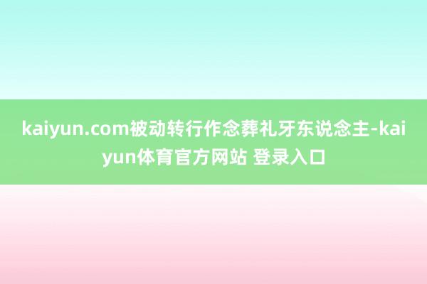 kaiyun.com被动转行作念葬礼牙东说念主-kaiyun体育官方网站 登录入口