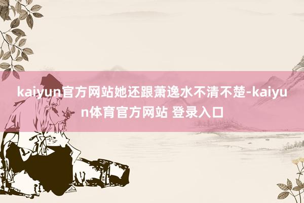 kaiyun官方网站她还跟萧逸水不清不楚-kaiyun体育官方网站 登录入口