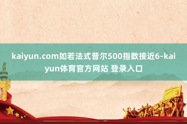 kaiyun.com如若法式普尔500指数接近6-kaiyun体育官方网站 登录入口