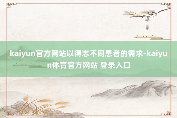 kaiyun官方网站以得志不同患者的需求-kaiyun体育官方网站 登录入口