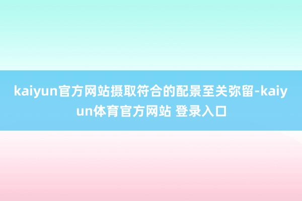 kaiyun官方网站摄取符合的配景至关弥留-kaiyun体育官方网站 登录入口