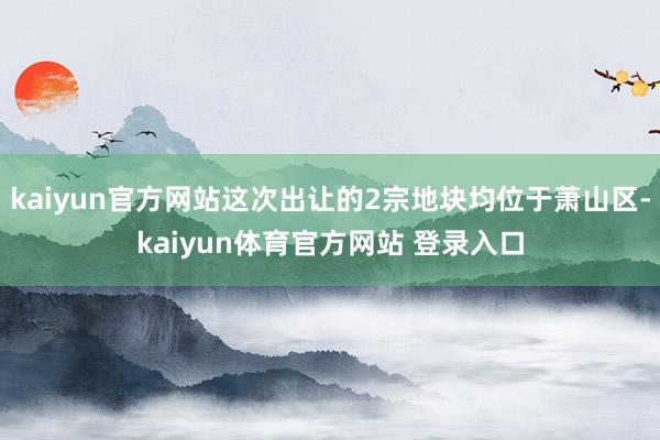 kaiyun官方网站这次出让的2宗地块均位于萧山区-kaiyun体育官方网站 登录入口