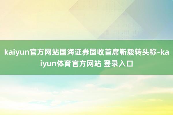 kaiyun官方网站国海证券固收首席靳毅转头称-kaiyun体育官方网站 登录入口