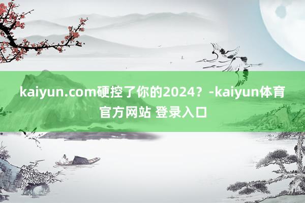 kaiyun.com硬控了你的2024？-kaiyun体育官方网站 登录入口