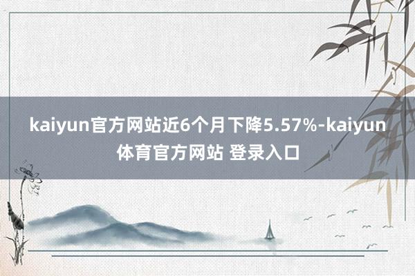 kaiyun官方网站近6个月下降5.57%-kaiyun体育官方网站 登录入口