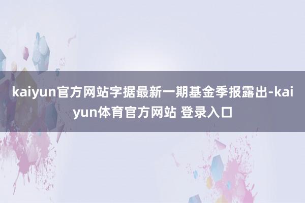 kaiyun官方网站字据最新一期基金季报露出-kaiyun体育官方网站 登录入口
