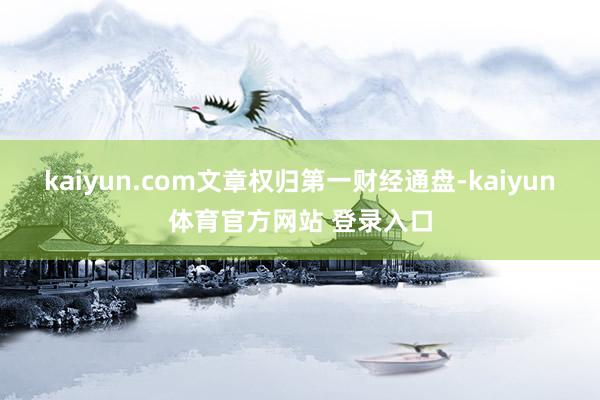 kaiyun.com文章权归第一财经通盘-kaiyun体育官方网站 登录入口