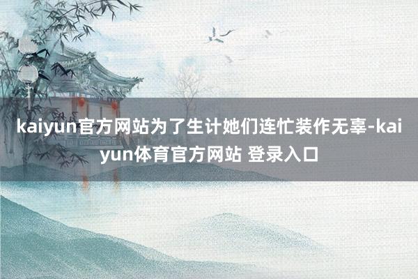 kaiyun官方网站为了生计她们连忙装作无辜-kaiyun体育官方网站 登录入口