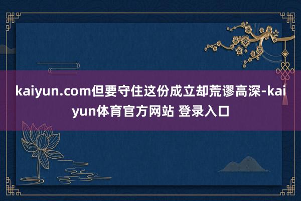 kaiyun.com但要守住这份成立却荒谬高深-kaiyun体育官方网站 登录入口
