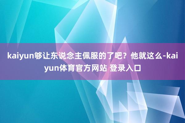 kaiyun够让东说念主佩服的了吧？他就这么-kaiyun体育官方网站 登录入口