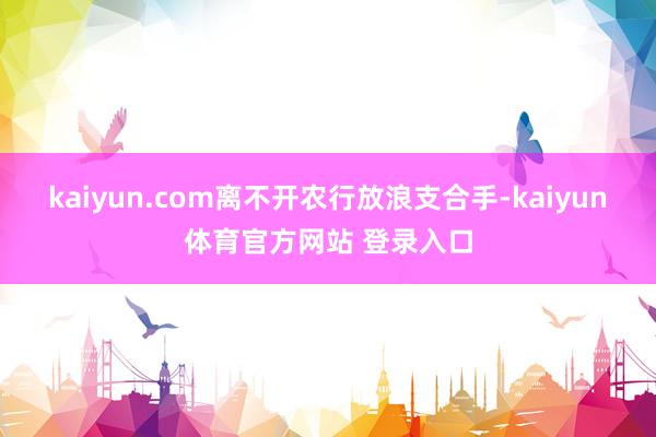 kaiyun.com离不开农行放浪支合手-kaiyun体育官方网站 登录入口