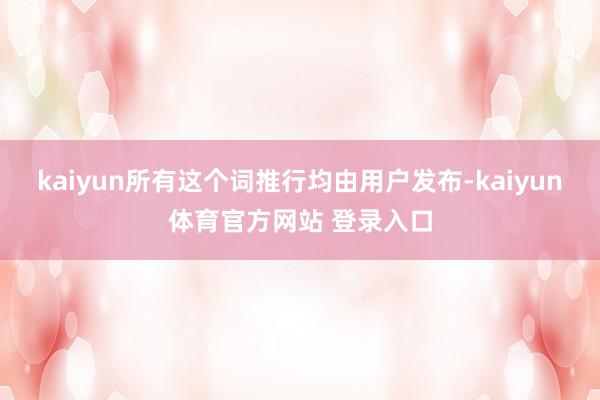 kaiyun所有这个词推行均由用户发布-kaiyun体育官方网站 登录入口