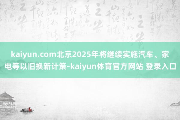 kaiyun.com北京2025年将继续实施汽车、家电等以旧换新计策-kaiyun体育官方网站 登录入口