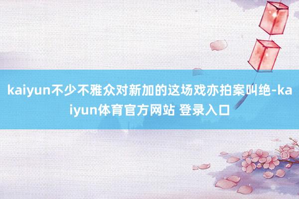 kaiyun不少不雅众对新加的这场戏亦拍案叫绝-kaiyun体育官方网站 登录入口