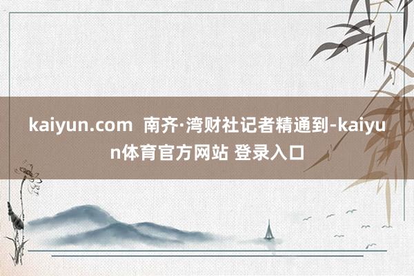 kaiyun.com  南齐·湾财社记者精通到-kaiyun体育官方网站 登录入口