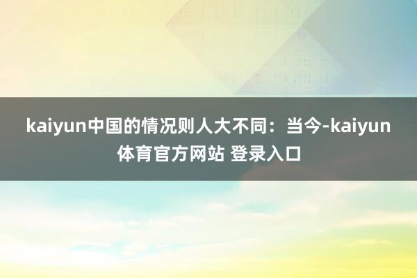 kaiyun中国的情况则人大不同:当今-kaiyun体育官方网站 登录入口