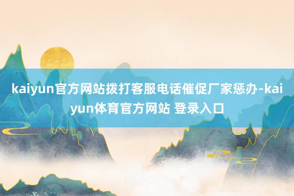 kaiyun官方网站拨打客服电话催促厂家惩办-kaiyun体育官方网站 登录入口
