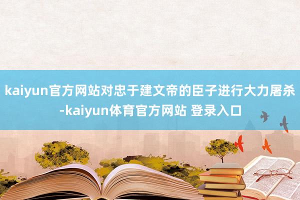 kaiyun官方网站对忠于建文帝的臣子进行大力屠杀-kaiyun体育官方网站 登录入口