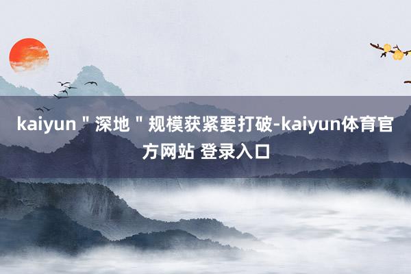 kaiyun"深地"规模获紧要打破-kaiyun体育官方网站 登录入口