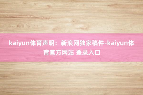 kaiyun体育　　声明：新浪网独家稿件-kaiyun体育官方网站 登录入口