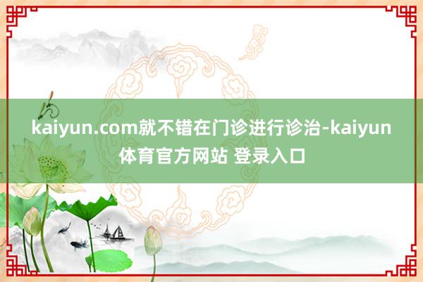 kaiyun.com就不错在门诊进行诊治-kaiyun体育官方网站 登录入口