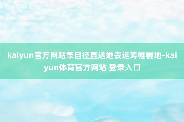 kaiyun官方网站条目径直送她去运筹帷幄地-kaiyun体育官方网站 登录入口