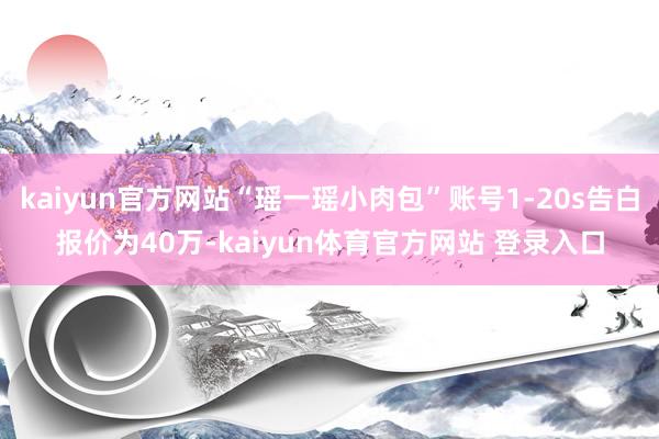 kaiyun官方网站“瑶一瑶小肉包”账号1-20s告白报价为40万-kaiyun体育官方网站 登录入口