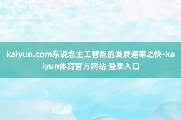 kaiyun.com东说念主工智能的发展速率之快-kaiyun体育官方网站 登录入口