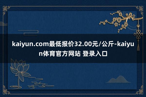 kaiyun.com最低报价32.00元/公斤-kaiyun体育官方网站 登录入口